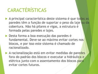 CARACTÉRÍSTICAS
 A principal característica deste sistema é que todas as
paredes têm a função de suportar o peso da laje ou da
cobertura. Não há pilares e vigas, a estrutura é
formada pelas paredes e lajes.
 Desta forma a boa execução das paredes é
fundamental. Deve-se ao máximo evitar cortes nos
blocos, e por isso este sistema é chamado de
racionalizado.
 A racionalização está em evitar medidas de paredes
fora do padrão dos blocos e executar a hidráulica e
elétrica junto com o assentamento dos blocos para
evitar cortes futuros.
 