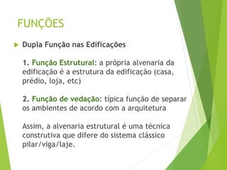 FUNÇÕES
 Dupla Função nas Edificações
1. Função Estrutural: a própria alvenaria da
edificação é a estrutura da edificação (casa,
prédio, loja, etc)
2. Função de vedação: típica função de separar
os ambientes de acordo com a arquitetura
Assim, a alvenaria estrutural é uma técnica
construtiva que difere do sistema clássico
pilar/viga/laje.
 