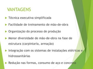 VANTAGENS
 Técnica executiva simplificada
 Facilidade de treinamento de mão-de-obra
 Organização do processo de produção
 Menor diversidade de mão-de-obra na fase de
estrutura (carpintaria, armação)
 Integração com os sistemas de instalações elétricas e
hidrossanitárias
 Redução nas formas, consumo de aço e concreto
 