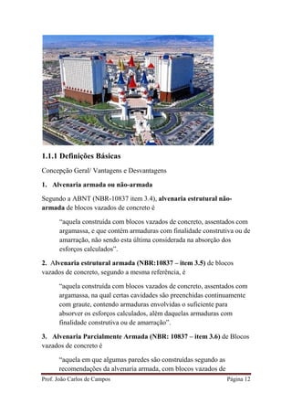Prof. João Carlos de Campos Página 12
1.1.1 Definições Básicas
Concepção Geral/ Vantagens e Desvantagens
1. Alvenaria armada ou não-armada
Segundo a ABNT (NBR-10837 item 3.4), alvenaria estrutural não-
armada de blocos vazados de concreto é
“aquela construída com blocos vazados de concreto, assentados com
argamassa, e que contém armaduras com finalidade construtiva ou de
amarração, não sendo esta última considerada na absorção dos
esforços calculados”.
2. Alvenaria estrutural armada (NBR:10837 – item 3.5) de blocos
vazados de concreto, segundo a mesma referência, é
“aquela construída com blocos vazados de concreto, assentados com
argamassa, na qual certas cavidades são preenchidas continuamente
com graute, contendo armaduras envolvidas o suficiente para
absorver os esforços calculados, além daquelas armaduras com
finalidade construtiva ou de amarração”.
3. Alvenaria Parcialmente Armada (NBR: 10837 – item 3.6) de Blocos
vazados de concreto é
“aquela em que algumas paredes são construídas segundo as
recomendações da alvenaria armada, com blocos vazados de
 