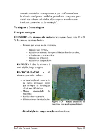 Prof. João Carlos de Campos Página 13
concreto, assentados com argamassa, e que contém armaduras
localizadas em algumas cavidades, preenchidas com graute, para
resistir aos esforços calculados, além daquelas armaduras com
finalidade construtiva ou de amarração”.
Vantagens e Desvantagens
Principais vantagens
ECONOMIA - Os números são muito variáveis, mas ficam entre 15 e 20
% do custo da estrutura da obra.
− Fatores que levam a esta economia:
- redução das formas,
- redução do número de especialidades de mão-de-obra,
- redução dos revestimentos,
- redução da armação,
- redução de desperdícios.
Figura 1.1.9 – Parede executada no
canteiro e transporte com guindaste
- Distribuição das cargas no solo – mais uniforme
RAPIDEZ - A obra de alvenaria é
mais rápida, limpa e segura
RACIONALIZAÇÃO - O
sistema construtivo induz a
− racionalização de uma série
de outras atividades como
por exemplo as instalações
elétricas e hidráulicas
− Menor diversidade de
materiais
− Facilidade de controle
− Eliminação de interferências
 