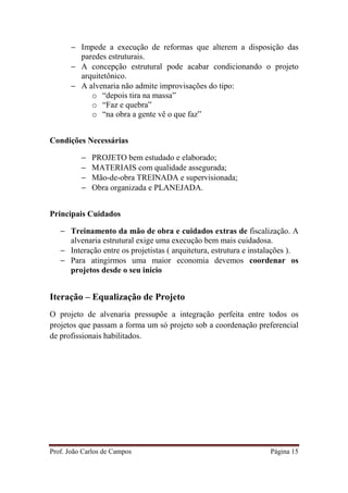 Prof. João Carlos de Campos Página 15
− Impede a execução de reformas que alterem a disposição das
paredes estruturais.
− A concepção estrutural pode acabar condicionando o projeto
arquitetônico.
− A alvenaria não admite improvisações do tipo:
o “depois tira na massa”
o “Faz e quebra”
o “na obra a gente vê o que faz”
Condições Necessárias
− PROJETO bem estudado e elaborado;
− MATERIAIS com qualidade assegurada;
− Mão-de-obra TREINADA e supervisionada;
− Obra organizada e PLANEJADA.
Principais Cuidados
− Treinamento da mão de obra e cuidados extras de fiscalização. A
alvenaria estrutural exige uma execução bem mais cuidadosa.
− Interação entre os projetistas ( arquitetura, estrutura e instalações ).
− Para atingirmos uma maior economia devemos coordenar os
projetos desde o seu início
Iteração – Equalização de Projeto
O projeto de alvenaria pressupõe a integração perfeita entre todos os
projetos que passam a forma um só projeto sob a coordenação preferencial
de profissionais habilitados.
 
