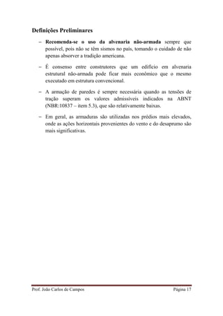 Prof. João Carlos de Campos Página 17
Definições Preliminares
− Recomenda-se o uso da alvenaria não-armada sempre que
possível, pois não se têm sismos no país, tomando o cuidado de não
apenas absorver a tradição americana.
− É consenso entre construtores que um edifício em alvenaria
estrutural não-armada pode ficar mais econômico que o mesmo
executado em estrutura convencional.
− A armação de paredes é sempre necessária quando as tensões de
tração superam os valores admissíveis indicados na ABNT
(NBR:10837 – item 5.3), que são relativamente baixas.
− Em geral, as armaduras são utilizadas nos prédios mais elevados,
onde as ações horizontais provenientes do vento e do desaprumo são
mais significativas.
 