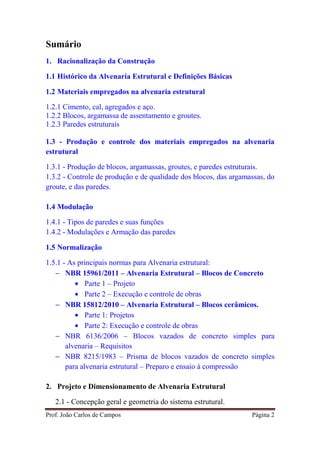 Prof. João Carlos de Campos Página 2
Sumário
1. Racionalização da Construção
1.1 Histórico da Alvenaria Estrutural e Definições Básicas
1.2 Materiais empregados na alvenaria estrutural
1.2.1 Cimento, cal, agregados e aço.
1.2.2 Blocos, argamassa de assentamento e groutes.
1.2.3 Paredes estruturais
1.3 - Produção e controle dos materiais empregados na alvenaria
estrutural
1.3.1 - Produção de blocos, argamassas, groutes, e paredes estruturais.
1.3.2 - Controle de produção e de qualidade dos blocos, das argamassas, do
groute, e das paredes.
1.4 Modulação
1.4.1 - Tipos de paredes e suas funções
1.4.2 - Modulações e Armação das paredes
1.5 Normalização
1.5.1 - As principais normas para Alvenaria estrutural:
− NBR 15961/2011 – Alvenaria Estrutural – Blocos de Concreto
• Parte 1 – Projeto
• Parte 2 – Execução e controle de obras
− NBR 15812/2010 – Alvenaria Estrutural – Blocos cerâmicos.
• Parte 1: Projetos
• Parte 2: Execução e controle de obras
− NBR 6136/2006 – Blocos vazados de concreto simples para
alvenaria – Requisitos
− NBR 8215/1983 – Prisma de blocos vazados de concreto simples
para alvenaria estrutural – Preparo e ensaio à compressão
2. Projeto e Dimensionamento de Alvenaria Estrutural
2.1 - Concepção geral e geometria do sistema estrutural.
 