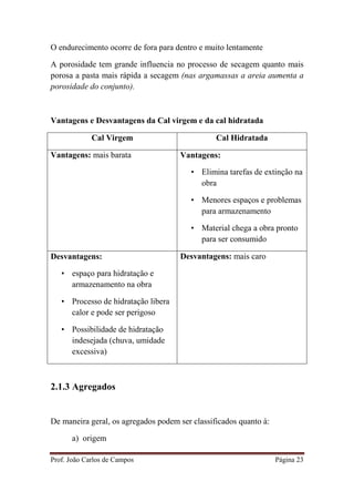 Prof. João Carlos de Campos Página 23
O endurecimento ocorre de fora para dentro e muito lentamente
A porosidade tem grande influencia no processo de secagem quanto mais
porosa a pasta mais rápida a secagem (nas argamassas a areia aumenta a
porosidade do conjunto).
Vantagens e Desvantagens da Cal virgem e da cal hidratada
Cal Virgem Cal Hidratada
Vantagens: mais barata Vantagens:
• Elimina tarefas de extinção na
obra
• Menores espaços e problemas
para armazenamento
• Material chega a obra pronto
para ser consumido
Desvantagens:
• espaço para hidratação e
armazenamento na obra
• Processo de hidratação libera
calor e pode ser perigoso
• Possibilidade de hidratação
indesejada (chuva, umidade
excessiva)
Desvantagens: mais caro
2.1.3 Agregados
De maneira geral, os agregados podem ser classificados quanto à:
a) origem
 