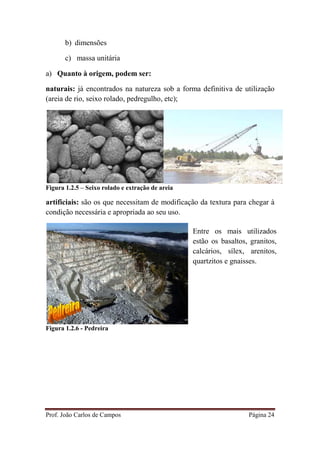 Prof. João Carlos de Campos Página 24
b) dimensões
c) massa unitária
a) Quanto à origem, podem ser:
naturais: já encontrados na natureza sob a forma definitiva de utilização
(areia de rio, seixo rolado, pedregulho, etc);
Figura 1.2.5 – Seixo rolado e extração de areia
artificiais: são os que necessitam de modificação da textura para chegar à
condição necessária e apropriada ao seu uso.
Figura 1.2.6 - Pedreira
Entre os mais utilizados
estão os basaltos, granitos,
calcários, sílex, arenitos,
quartzitos e gnaisses.
 