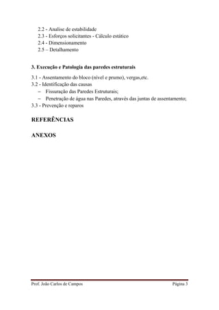 Prof. João Carlos de Campos Página 3
2.2 - Analise de estabilidade
2.3 - Esforços solicitantes - Cálculo estático
2.4 - Dimensionamento
2.5 – Detalhamento
3. Execução e Patologia das paredes estruturais
3.1 - Assentamento do bloco (nível e prumo), vergas,etc.
3.2 - Identificação das causas
− Fissuração das Paredes Estruturais;
− Penetração de água nas Paredes, através das juntas de assentamento;
3.3 - Prevenção e reparos
REFERÊNCIAS
ANEXOS
 