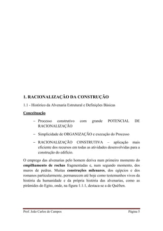 Prof. João Carlos de Campos Página 5
1. RACIONALIZAÇÃO DA CONSTRUÇÃO
1.1 - Histórico da Alvenaria Estrutural e Definições Básicas
Conceituação
− Processo construtivo com grande POTENCIAL DE
RACIONALIZAÇÃO
− Simplicidade de ORGANIZAÇÃO e execução do Processo
− RACIONALIZAÇÃO C0NSTRUTIVA – aplicação mais
eficiente dos recursos em todas as atividades desenvolvidas para a
construção do edifício.
O emprego das alvenarias pelo homem deriva num primeiro momento do
empilhamento de rochas fragmentadas e, num segundo momento, dos
muros de pedras. Muitas construções milenares, dos egípcios e dos
romanos particularmente, permanecem até hoje como testemunhos vivos da
história da humanidade e da própria história das alvenarias, como as
pirâmides do Egito, onde, na figura 1.1.1, destaca-se a de Quéfren.
 
