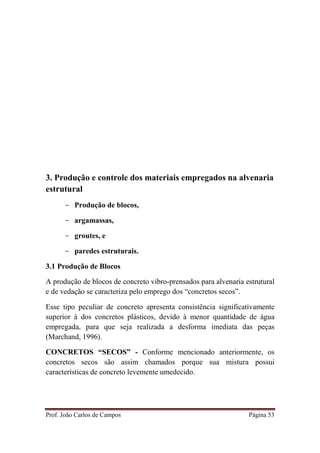 Prof. João Carlos de Campos Página 53
3. Produção e controle dos materiais empregados na alvenaria
estrutural
- Produção de blocos,
- argamassas,
- groutes, e
- paredes estruturais.
3.1 Produção de Blocos
A produção de blocos de concreto vibro-prensados para alvenaria estrutural
e de vedação se caracteriza pelo emprego dos “concretos secos”.
Esse tipo peculiar de concreto apresenta consistência significativamente
superior à dos concretos plásticos, devido à menor quantidade de água
empregada, para que seja realizada a desforma imediata das peças
(Marchand, 1996).
CONCRETOS “SECOS” - Conforme mencionado anteriormente, os
concretos secos são assim chamados porque sua mistura possui
características de concreto levemente umedecido.
 