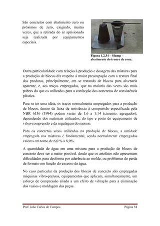 Prof. João Carlos de Campos Página 54
Figura 1.2.34 – Slump –
abatimento do tronco de cone;
Outra particularidade com relação à produção e dosagem das misturas para
a produção de blocos diz respeito à maior preocupação com a textura final
dos produtos, principalmente, em se tratando de blocos para alvenaria
aparente, e, aos traços empregados, que na maioria das vezes são mais
pobres do que os utilizados para a confecção dos concretos de consistência
plástica.
Para se ter uma idéia, os traços normalmente empregados para a produção
de blocos, dentro da faixa de resistência à compressão especificada pela
NBR 6136 (1994) podem variar de 1:6 a 1:14 (cimento: agregados);
dependendo dos materiais utilizados, do tipo e porte do equipamento de
vibro-compressão e da regulagem do mesmo.
Para os concretos secos utilizados na produção de blocos, a umidade
empregada nas misturas é fundamental, sendo normalmente empregados
valores em torno de 6,0 % a 8,0%.
A quantidade de água em uma mistura para a produção de blocos de
concreto deve ser a maior possível, desde que os artefatos não apresentem
dificuldades para desforma por aderência ao molde, ou problemas de perda
de formato em função do excesso de água.
No caso particular da produção dos blocos de concreto são empregadas
máquinas vibro-prensas, equipamentos que aplicam, simultaneamente, um
esforço de compressão aliado a um efeito de vibração para a eliminação
dos vazios e moldagem das peças.
São concretos com abatimento zero ou
próximos de zero, exigindo, muitas
vezes, que a retirada do ar aprisionado
seja realizada por equipamentos
especiais.
 