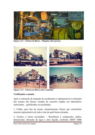 Prof. João Carlos de Campos Página 55
Figura 1.3.1 – Fabrica de Blocos – Máquina vibro-prensa.
Figura 1.3.2 – Fabrica de Blocos sobre caminhão
Verificações e ensaios
Após a realização da inspeção de recebimento é indispensável a realização
dos ensaios dos blocos vazados de concreto simples em laboratórios
autorizados, qualificados ou acreditados.
1. Colher, para fins de ensaio, aleatoriamente, blocos que constituirão
amostra representativa de todo o lote do qual foram retirados.
2. Ensaios a serem executados: - Resistência à compressão, análise
dimensional, absorção de água e área líquida, conforme ABNT NBR
 