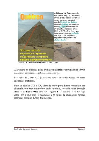 Prof. João Carlos de Campos Página 6
Figura 1.1.1. Pirâmide de Quéfren – Cairo - Egito.
A alvenaria foi utilizada pelas civilizações assírias e persas desde 10.000
a.C., sendo empregados tijolos queimados ao sol.
Por volta de 3.000 a.C. já estavam sendo utilizados tijolos de barro
queimados em fornos.
Entre os séculos XIX e XX, obras de maior porte foram construídas em
alvenaria com base em modelos mais racionais, servindo como exemplo
clássico o edifício "Monadnock" – figura 1.1.2, construído em Chicago
entre 1889 e 1891 com 16 pavimentos e 65 metros de altura, cujas paredes
inferiores possuíam 1,80m de espessura.
 