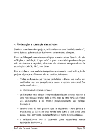 Prof. João Carlos de Campos Página 70
4. Modulações e Armação das paredes
Modular uma alvenaria é projetar, utilizando-se de uma “unidade modular”,
que é definida pelas medidas dos blocos, comprimento e largura.
Essas medidas podem ou não ser múltiplas uma das outras. Quando não são
múltiplas, a modulação é “quebrada” e, para compensá-la precisa-se lançar
mão de elementos especiais, chamados de elementos compensadores da
modulação. (ABCP, PR-2, sem data)
Para se elaborar uma modulação objetivando economia e racionalização do
projeto, alguns procedimentos são necessários, tais como:
- Todas as dimensões devem ser moduladas - Ajustes até podem ser
realizados, mas em pouquíssimos pontos e apenas sob condições
muito particulares;
- os blocos não devem ser cortados;
- enchimentos entre blocos (compensadores) levam a custos maiores e
uma racionalidade menor para a obra: mão-de-obra para a execução
dos enchimentos e no próprio dimensionamento das paredes
(isoladas);
- amarrar duas ou mais paredes que se encontrem – para garantir a
transmissão de ações de uma parede para outra, o que alivia uma
parede mais carregada e acrescenta tensões numa menos carregada;
- a uniformização leva à Economia (uma necessidade menor
resistência dos blocos);
 