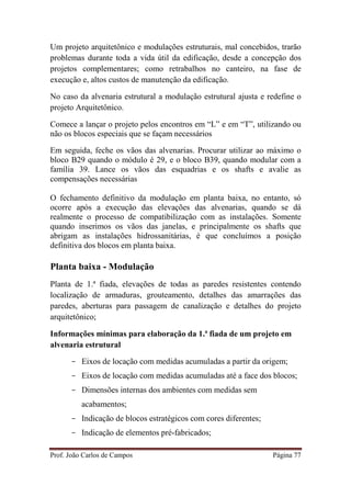 Prof. João Carlos de Campos Página 77
Um projeto arquitetônico e modulações estruturais, mal concebidos, trarão
problemas durante toda a vida útil da edificação, desde a concepção dos
projetos complementares; como retrabalhos no canteiro, na fase de
execução e, altos custos de manutenção da edificação.
No caso da alvenaria estrutural a modulação estrutural ajusta e redefine o
projeto Arquitetônico.
Comece a lançar o projeto pelos encontros em “L” e em “T”, utilizando ou
não os blocos especiais que se façam necessários
Em seguida, feche os vãos das alvenarias. Procurar utilizar ao máximo o
bloco B29 quando o módulo é 29, e o bloco B39, quando modular com a
família 39. Lance os vãos das esquadrias e os shafts e avalie as
compensações necessárias
O fechamento definitivo da modulação em planta baixa, no entanto, só
ocorre após a execução das elevações das alvenarias, quando se dá
realmente o processo de compatibilização com as instalações. Somente
quando inserimos os vãos das janelas, e principalmente os shafts que
abrigam as instalações hidrossanitárias, é que concluímos a posição
definitiva dos blocos em planta baixa.
Planta baixa - Modulação
Planta de 1.ª fiada, elevações de todas as paredes resistentes contendo
localização de armaduras, grouteamento, detalhes das amarrações das
paredes, aberturas para passagem de canalização e detalhes do projeto
arquitetônico;
Informações mínimas para elaboração da 1.ª fiada de um projeto em
alvenaria estrutural
- Eixos de locação com medidas acumuladas a partir da origem;
- Eixos de locação com medidas acumuladas até a face dos blocos;
- Dimensões internas dos ambientes com medidas sem
acabamentos;
- Indicação de blocos estratégicos com cores diferentes;
- Indicação de elementos pré-fabricados;
 