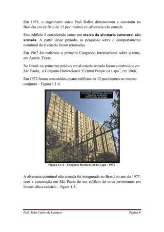 Prof. João Carlos de Campos Página 8
Em 1951, o engenheiro suíço Paul Haller dimensionou e construiu na
Basiléia um edifício de 13 pavimentos em alvenaria não armada.
Este edifício é considerado como um marco da alvenaria estrutural não
armada. A partir desse período, as pesquisas sobre o comportamento
estrutural da alvenaria foram retomadas.
Em 1967 foi realizado o primeiro Congresso Internacional sobre o tema,
em Austin, Texas.
No Brasil, os primeiros prédios em alvenaria armada foram construídos em
São Paulo, o Conjunto Habitacional “Central Parque da Lapa”, em 1966.
Em 1972 foram construídos quatro edifícios de 12 pavimentos no mesmo
conjunto – Figura 1.1.4.
Figura 1.1.4 – Conjunto Residencial da Lapa - 1972
A alvenaria estrutural não armada foi inaugurada no Brasil no ano de 1977,
com a construção em São Paulo de um edifício de nove pavimentos em
blocos sílico-calcário – figura 1.5..
 