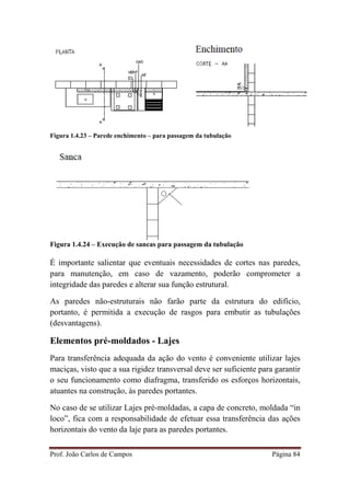 Prof. João Carlos de Campos Página 84
Figura 1.4.23 – Parede enchimento – para passagem da tubulação
Figura 1.4.24 – Execução de sancas para passagem da tubulação
É importante salientar que eventuais necessidades de cortes nas paredes,
para manutenção, em caso de vazamento, poderão comprometer a
integridade das paredes e alterar sua função estrutural.
As paredes não-estruturais não farão parte da estrutura do edifício,
portanto, é permitida a execução de rasgos para embutir as tubulações
(desvantagens).
Elementos pré-moldados - Lajes
Para transferência adequada da ação do vento é conveniente utilizar lajes
maciças, visto que a sua rigidez transversal deve ser suficiente para garantir
o seu funcionamento como diafragma, transferido os esforços horizontais,
atuantes na construção, às paredes portantes.
No caso de se utilizar Lajes pré-moldadas, a capa de concreto, moldada “in
loco”, fica com a responsabilidade de efetuar essa transferência das ações
horizontais do vento da laje para as paredes portantes.
 