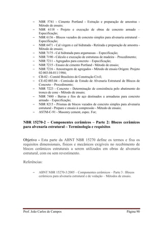Prof. João Carlos de Campos Página 90
− NBR 5741 - Cimento Portland - Extração e preparação de amostras -
Método de ensaio;
− NBR 6118 - Projeto e execução de obras de concreto armado –
Especificação;
− NBR 6136 - Blocos vazados de concreto simples para alvenaria estrutural –
Especificação;
− NBR 6471 - Cal virgem e cal hidratada - Retirada e preparação de amostra -
Método de ensaio;
− NBR 7175 - Cal hidratada para argamassas – Especificação;
− NBR 7190 - Cálculo e execução de estruturas de madeira – Procedimento;
− NBR 7211 - Agregados para concreto – Especificação;
− NBR 7215 - Ensaio de cimento Portland - Método de ensaio;
− NBR 7216 - Amostragem de agregados - Método de ensaio Origem: Projeto
02:003.04-011/1984;
− CB-02 - Comitê Brasileiro de Construção Civil;
− CE-02:003.04 - Comissão de Estudo de Alvenaria Estrutural de Blocos de
Concreto – Procedimento;
− NBR 7223 - Concreto - Determinação de consistência pelo abatimento do
tronco de cone - Método de ensaio;
− NBR 7480 - Barras e fios de aço destinados a armaduras para concreto
armado – Especificação;
− NBR 8215 - Prismas de blocos vazados de concreto simples para alvenaria
estrutural - Preparo e ensaio à compressão - Método de ensaio;
− ASTM-C-91 - Masonry cement, espec. For;
NBR 15270-2 – Componentes cerâmicos – Parte 2: Blocos cerâmicos
para alvenaria estrutural – Terminologia e requisitos
Objetivo - Esta parte da ABNT NBR 15270 define os termos e fixa os
requisitos dimensionais, físicos e mecânicos exigíveis no recebimento de
blocos cerâmicos estruturais a serem utilizados em obras de alvenaria
estrutural, com ou sem revestimento.
Referências:
− ABNT NBR 15270-3:2005 – Componentes cerâmicos – Parte 3 : Blocos
cerâmicos para alvenaria estrutural e de vedação – Métodos de ensaio.
 