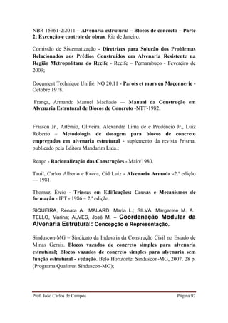 Prof. João Carlos de Campos Página 92
NBR 15961-2:2011 – Alvenaria estrutural – Blocos de concreto – Parte
2: Execução e controle de obras. Rio de Janeiro.
Comissão de Sistematização - Diretrizes para Solução dos Problemas
Relacionados aos Prédios Construídos em Alvenaria Resistente na
Região Metropolitana do Recife - Recife – Pernambuco - Fevereiro de
2009;
Document Technique Unifié. NQ 20.11 - Paroís et murs en Maçonnerie -
Octobre 1978.
França, Armando Manuel Machado — Manual da Construção em
Alvenaria Estrutural de Blocos de Concreto -NTT-1982.
Frasson Jr., Artêmio, Oliveira, Alexandre Lima de e Prudêncio Jr., Luiz
Roberto – Metodologia de dosagem para blocos de concreto
empregados em alvenaria estrutural - suplemento da revista Prisma,
publicado pela Editora Mandarim Ltda.;
Reago - Racionalização das Construções - Maio/1980.
Tauil, Carlos Alberto e Racca, Cid Luíz - Alvenaria Armada -2.ª edição
— 1981.
Thomaz, Ërcio - Trincas em Edificações: Causas e Mecanismos de
formação - IPT - 1986 – 2.ª edição.
SIQUEIRA, Renata A.; MALARD, Maria L.; SILVA, Margarete M. A.;
TELLO, Marina; ALVES, José M. – Coordenação Modular da
Alvenaria Estrutural: Concepção e Representação.
Sinduscon-MG – Sindicato da Industria da Construção Civil no Estado de
Minas Gerais. Blocos vazados de concreto simples para alvenaria
estrutural; Blocos vazados de concreto simples para alvenaria sem
função estrutural - vedação. Belo Horizonte: Sinduscon-MG, 2007. 28 p.
(Programa Qualimat Sinduscon-MG);
 