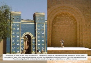 Reconstrução do Portão de Istar, antiga deusa babilônica. À direita a sala do trono de Nabucodonosor, onde se nota o uso de arcos que se sobressaem em relevo. O fino acabamento em pastilhas cerâmicas coloridas e o belo cálculo construtivo nos arcos comprovam a excelência da Arquitetura antiga. O portão de Istar original foi roubado pelos ingleses  e está em Londres, no Museu Britânico. 
