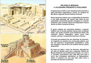 RELIGIÃO E MORADIA  –  A ALVENARIA PRESENTE E EVOLUINDO O aglomerado neolítico mais importante pela extensão e pela articulação organizativa é Jericó, às margens do Mar Morto, segundo Grande História Universal Nossa pesquisa mostrou que a antiguidade da alvenaria e sua larga aplicação até nossos dias falam de sua praticidade, envolvendo grandes vantagens no conforto ambiental, pelo controle natural da temperatura interna devido ao efeito insulante do barro.  O grupo entende ser importante destacar o aspecto estético que foi levado grandes alturas pela civilização árabe, que soube construir arcos belíssimos feitos sob criterioso cálculo matemático, assim como suas cúpulas, colunas e ornamentos externos e internos.  A Europa pré-medieval fez uso elementar da alvenaria, só chegando ao requinte nas construções góticas, que são de espantosa complexidade arquitetônica, ainda que releguem o uso da luz e do conforto interno a plano desprezível.  Na busca de datar o início da alvenaria, descobrimos ser este um desafio maior que o esperado. História do Mundo Ocidental, dos professores A. Pedro, L.S. Lima e Y. Carvalho, encontramos que 3.200 AEC teria sido o início das civilizações sedentárias na Mesopotâmia. Assim, é razoável crer que esta data valha como o princípio da alvenaria construtiva.  