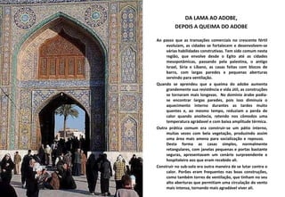 DA LAMA AO ADOBE,  DEPOIS A QUEIMA DO ADOBE  Ao passo que as transações comerciais no crescente fértil evoluíam, as cidades se fortalecem e desenvolvem-se várias habilidades construtivas. Tem sido comum nesta região, que envolve desde o Egito até as cidades mesopotâmicas, passando pela palestina, o antigo Israel, Síria e Líbano, as casas feitas com blocos de barro, com largas paredes e pequenas aberturas servindo para ventilação.  Quando se aprendeu que a queima do adobe aumenta grandemente sua resistência e vida útil, as construções se tornaram mais longevas.  No domínio árabe podia-se encontrar largas paredes, pois isso diminuía o aquecimento interno durantes as tardes muito quentes e, ao mesmo tempo, reduziam a perda de calor quando anoitecia, retendo nos cômodos uma temperatura agrádavel e com baixa amplitude térmica. Outra prática comum era construir-se um pátio interno, muitas vezes com bela vegetação, produzindo assim uma área mais amena para socialização e repouso.  Desta forma as casas simples, normalmente retangulares, com janelas pequenas e portas bastante seguras, apresentavam um cenário surpreendente e hospitaleiro aos que eram recebido ali.  Construir no sub-solo era outra maneira de se lutar contra o calor. Porões eram frequentes nas boas construções, como também torres de ventilação, que tinham no seu alto aberturas que permitiam uma circulação do vento mais intensa, tornando mais agradável viver ali.  