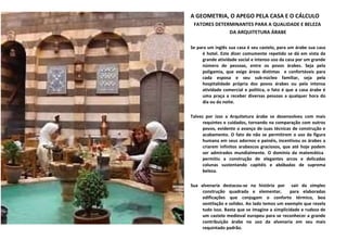 A GEOMETRIA, O APEGO PELA CASA E O CÁLCULO FATORES DETERMINANTES PARA A QUALIDADE E BELEZA  DA ARQUITETURA ÁRABE Se para um inglês sua casa é seu castelo, para um árabe sua casa é hotel. Este dizer comumente repetido se dá em vista da grande atividade social e intenso uso da casa por um grande número de pessoas, entre os povos árabes. Seja pela poligamia, que exige áreas distintas  e confortáveis para cada esposa e seu sub-núcleo familiar, seja pela hospitalidade própria dos povos árabes ou pela intensa atividade comercial e política, o fato é que a casa árabe é uma praça a receber diversas pessoas a qualquer hora do dia ou da noite.  Talvez por isso a Arquitetura árabe se desenvolveu com mais requintes e cuidados, tornando na comparação com outros povos, evidente o avanço de suas técnicas de construção e acabamento. O fato de não se permitirem o uso da figura humana em seus adornos e painéis, incentivou os árabes a criarem infinitos arabescos graciosos, que até hoje podem ser admirados mundialmente. O domínio da matemática  permitiu a construção de elegantes arcos e delicadas colunas sustentando capitéis e abóbadas de suprema beleza.  Sua alvenaria destacou-se na história por  sair da simples construção quadrada e elementar,  para elaboradas edificações que conjugam o conforto térmico, boa ventilação e solidez. Ao lado temos um exemplo que revela tudo isso. Basta que se imagine a simplicidade e rudeza de um castelo medieval europeu para se reconhecer a grande contribuição árabe no uso da alvenaria em seu mais requintado padrão.  