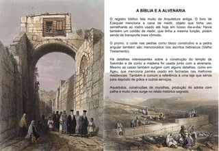 A BÍBLIA E A ALVENARIA O registro bíblico fala muito da Arquitetura antiga. O livro de Ezequiel menciona a cana de medir, objeto que tinha uso semelhante ao metro usado até hoje em nosso dia-a-dia. Havia também um cordão de medir, que tinha a mesma função, porém sendo de transporte mais cômodo.  O prumo, o corte nas pedras como bloco construtivo e a pedra angular também são mencionados nos escritos hebraicos (Velho Testamento). Há detalhes interessantes sobre a construção do templo de Salomão e de como a madeira foi usada junto com a alvenaria. Mesmo as casas também surgem com alguns detalhes, como em Ageu, que menciona painéis usado em fachadas nas melhores residencias. Também é comum a referência à uma laje que servia para depósito de grãos e outros serviços.  Aquedutos, construções de muralhas, produção do adobe com palha e muito mais surge no relato histórico sagrado. 