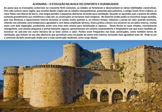 ALVENARIA – A EVOLUÇÃO NA BUSCA DO CONFORTO E DURABILIDADE Ao passo que as transações comerciais no crescente fértil evoluíam, as cidades se fortalecem e desenvolvem-se várias habilidades construtivas. Tem sido comum nesta região, que envolve desde o Egito até as cidades mesopotâmicas, passando pela palestina, o antigo Israel, Síria e Líbano, as casas feitas com blocos de barro, com largas paredes e pequenas aberturas servindo para ventilação. Quando se aprendeu que a queima do adobe aumenta grandemente sua resistência e vida útil, as construções se tornaram mais longevas.  No domínio árabe podia-se encontrar largas paredes, pois isso diminuía o aquecimento interno durantes as tardes muito quentes e, ao mesmo tempo, reduziam a perda de calor quando anoitecia, retendo nos cômodos uma temperatura agradável e com baixa amplitude térmica. Outra prática comum era construir-se um pátio interno, muitas vezes com bela vegetação, produzindo assim uma área mais amena para socialização e repouso.  Desta forma as casas simples, normalmente retangulares, com janelas pequenas e portas bastante seguras, apresentavam um cenário surpreendente e hospitaleiro aos que eram recebido ali. Construir no sub-solo era outra maneira de se lutar contra o calor. Porões eram frequentes nas boas construções, como também torres de ventilação, que tinham no seu alto aberturas que permitiam uma circulação do vento mais intensa, tornando mais agradável viver ali.  Pode se ver o contraste da bela construção árabe com a rude construção medieval, como surge abaixo. 