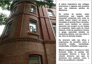 A sóbria imponência dos  colleges  americanos e ingleses está presente aqui nos clássicos prédios do Mackenzie . Os ninhos de pombo, estas reentrâncias que seguem pela horizontal compondo uma cinta no prédio, tentam reduzir um pouco a obviedade do grande bloco vermelho, assim como também as colunas aparentes que surgem ou em duplas ou singulares, fazem parte do visual clássico, vindo da arquitetura romana e grega, aprendido também da renascença italiana, com seu relevo a dar ritmo na fachada simples.  Da alvenaria salta aos olhos a onipresença do vermelho, como a transmitir retidão, honestidade, simplicidade, virilidade e segurança.  Mesmo a esquadria moderna e o vidro fechando todas as janelas não conseguem diminuir a força da robusta alvenaria, que aqui, se apresenta sem pudores, como a forma de excelência e robustez. 