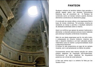 PANTEON Qualquer visitante do território italiano logo percebe o grande legado greco nos diversos monumentos históricos que se encontram ali.  O Panteon foi construído como um templo romano usando diversos elementos construtivos do classicismo grego. A construção da cúpula utilizou uma argamassa feita à base de cinzas vulcânicas. Tal processo mostrou-se resistente ao tempo e permitiu o resultado belíssimo da abóbada sustentada sobre si mesmo. Assim se confirma que apesar de parecer tradicional e elementar, a alvenaria sempre procura novos materiais para alcançar soluções construtivas inovadoras. Além do uso desta argamassa que foi, de certo modo, o antepassado do cimento moderno, notamos que todo o desenho obedece a um bem calculado estudo matemático para se manter a proporcionalidade visual e segurança estrutural. O buraco no alto proporciona um jogo de luz sempre mutante, com o sol penetrando no interior do prédio.  Curiosamente vemos esta mesma solução em vários prédios religiosos de inspiração pós-modernistas. Conhecendo as obras clássicas da Arquitetura podemos ver a fonte de onde beberam.  A foto que vemos aqui e a anteriro foi feita por Ian Scabia  in loco . 