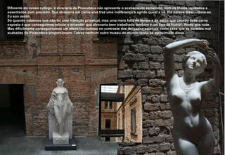 1897 a 1900 Diferente do nosso college, a alvenaria da Pinacoteca não apresenta o acabamento esmerado, nem os tilolos lapidados e assentados com precisão. Sua alvenaria em carne viva traz uma indiferença e agride quem a vê. Ela parece dizer – Dane-se.  Eu sou assim. Só quando sabemos que não foi uma intenção projetual, mas uma mera falta de tempo e de verba que causou esse carne exposta é que conseguimos relaxar e entender que alvenaria bem trabalhada também é um tipo de humor. Ainda que rude. Mas dificilmente conseguiríamos um efeito tão curioso no contraste das delicadas estátuas como esse que as paredes mal acabadas da Pinacoteca proporcionam. Talvez nenhum outro museu do mundo tenha se aproximado disso.  