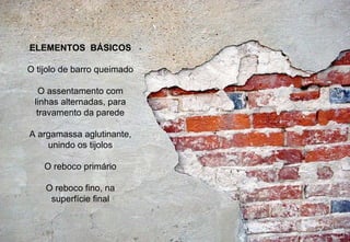 Definição : Alvenaria  é a construção de estruturas e de paredes utilizando unidades unidas entre si por uma massa aglutinante.  ELEMENTOS  BÁSICOS O tijolo de barro queimado O assentamento com linhas alternadas, para travamento da parede A argamassa aglutinante, unindo os tijolos O reboco primário O reboco fino, na superfície final 