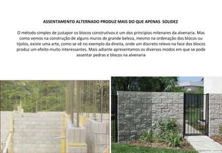 ASSENTAMENTO ALTERNADO PRODUZ MAIS DO QUE APENAS  SOLIDEZ  O método simples de justapor os blocos construtivos é um dos princípios milenares da alvenaria. Mas como vemos na construção de alguns muros de grande beleza, mesmo na ordenação dos blocos ou tijolos, existe uma arte, como se vê no exemplo da direita, onde um discreto relevo na face dos blocos produz um efeito muito interessantes. Mais adiante apresentamos os diversos modos em que se pode assentar pedras e blocos na alvenaria 
