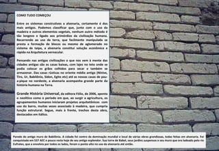   COMO TUDO COMEÇOU Entre os sistemas construtivos a alvenaria, certamente é dos mais antigos. Podemos classificar que, junto com o uso da madeira e outros elementos vegetais, nenhum outro método é tão longevo e ligado aos primórdios da civilização humana. Recorrendo ao uso da terra, que facilmente manipulada se presta a formação de blocos ou mesmo de aglomerado no sistema de taipa, a alvenaria constitui solução econômica e rápida na Arquitetura vernacular.  Pensando nas antigas civilizações o que nos vem à mente das cidades antigas são as casas baixas, com lajes no teto onde se podia colocar os grãos colhidos para secar e também se armazenar. Das casas rústicas no oriente médio antigo (Nínive, Tiro, Ur, Babilônia, Sidon, Egito etc) até as nossas casas de pau-a-pique no nordeste, a alvenaria acompanha grande parte da história humana na Terra.  Grande História Universal , da editora Fólio, de 2006, aponta o neolítico como o período em que, ao surgir a agricultura, os agrupamentos humanos iniciaram projetos arquitetônicos  com uso do barro, muitas vezes associado à madeira, que cumpria função estrutural. Segue, mais à frente, trechos desta obra, destacados em itálico.  Parede do antigo muro de Babilônia. A cidade foi centro da dominação mundial e local de várias obras grandiosas, todas feitas em alvenaria. Foi conquistada em 537 AEC e pouco resta hoje de seu antigo esplendor. Sua torre de Babel, seus jardins suspensos e seu muro que era ladeado pelo rio Eufrates, que a envolvia por todos os lados, foram o ponto alto no uso da alvenaria até então. 