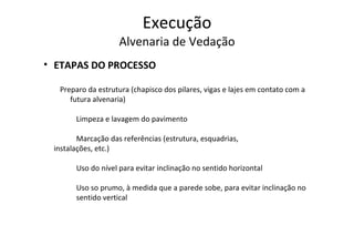 Execução Alvenaria de Vedação ETAPAS DO PROCESSO Preparo da estrutura (chapisco dos pilares, vigas e lajes em contato com a futura alvenaria) Limpeza e lavagem do pavimento Marcação das referências (estrutura, esquadrias,  instalações, etc.) Uso do nível para evitar inclinação no sentido horizontal Uso so prumo, à medida que a parede sobe, para evitar inclinação no  sentido vertical 