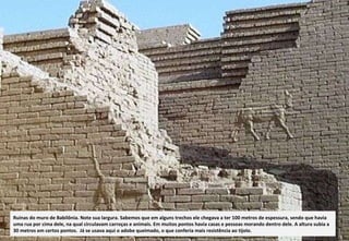 Ruínas do muro de Babilônia. Note sua largura. Sabemos que em alguns trechos ele chegava a ter 100 metros de espessura, sendo que havia uma rua por cima dele, na qual circulavam carroças e animais. Em muitos pontos havia casas e pessoas morando dentro dele. A altura subia a 30 metros em certos pontos.  Já se usava aqui o adobe queimado, o que conferia mais resistência ao tijolo. 