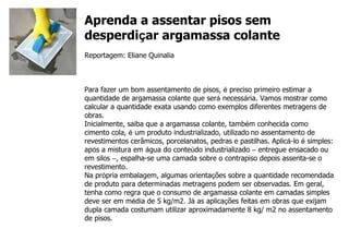 Aprenda a assentar pisos sem desperdi ç ar argamassa colante Reportagem: Eliane Quinalia Para fazer um bom assentamento de pisos,  é  preciso primeiro estimar a quantidade de argamassa colante que ser á  necess á ria. Vamos mostrar como calcular a quantidade exata usando como exemplos diferentes metragens de obras. Inicialmente, saiba que a argamassa colante, tamb é m conhecida como cimento cola,  é  um produto industrializado, utilizado   no assentamento de revestimentos cerâmicos, porcelanatos, pedras e pastilhas. Aplic á -lo  é  simples: ap ó s a mistura em  á gua do conte ú do industrializado  –  entregue ensacado ou em silos  – , espalha-se uma camada sobre o contrapiso depois assenta-se o revestimento. Na pr ó pria embalagem, algumas orienta ç ões sobre a quantidade recomendada de produto para determinadas metragens podem ser observadas. Em geral, tenha como regra que o consumo de argamassa colante em camadas simples deve ser em m é dia de 5 kg/m2. J á  as aplica ç ões feitas em obras que exijam dupla camada costumam utilizar aproximadamente 8 kg/ m2 no assentamento de pisos. 