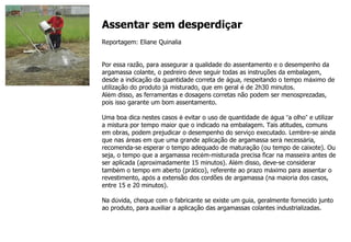 Assentar sem desperdi ç ar Reportagem: Eliane Quinalia Por essa razão, para assegurar a qualidade do assentamento e o desempenho da argamassa colante, o pedreiro deve seguir todas as instru ç ões da embalagem, desde a indica ç ão da quantidade correta de  á gua, respeitando o tempo m á ximo de utiliza ç ão do produto j á  misturado, que em geral  é  de 2h30 minutos. Al é m disso, as ferramentas e dosagens corretas não podem ser menosprezadas, pois isso garante um bom assentamento. Uma boa dica nestes casos  é  evitar o uso de quantidade de  á gua  “ a olho ”  e utilizar a mistura por tempo maior que o indicado na embalagem. Tais atitudes, comuns em obras, podem prejudicar o desempenho do servi ç o executado. Lembre-se ainda que nas  á reas em que uma grande aplica ç ão de argamassa ser á  necess á ria, recomenda-se esperar o tempo adequado de matura ç ão (ou tempo de caixote). Ou seja, o tempo que a argamassa rec é m-misturada precisa ficar na masseira antes de ser aplicada (aproximadamente 15 minutos). Al é m disso, deve-se considerar tamb é m o tempo em aberto (pr á tico), referente ao prazo m á ximo para assentar o revestimento, ap ó s a extensão dos cordões de argamassa (na maioria dos casos, entre 15 e 20 minutos). Na d ú vida, cheque com o fabricante se existe um guia, geralmente fornecido junto ao produto, para auxiliar a aplica ç ão das argamassas colantes industrializadas. 