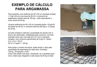 EXEMPLO DE CÁLCULO PARA ARGAMASSA Para assentar uma cerâmica de 20 x 20 cm (camada simples = 5 kg/ m2) em uma área de 20 m2, o consumo de argamassa colante será de 100 kg – valor equivalente a cinco sacos de 20 kg. Já para cerâmicas de 40 x 40 cm (camada dupla = 8 kg/m2) em áreas de 30 m2, o consumo será de 240 kg ou 12 sacos de 20 kg. Um jeito simples é calcular a quantidade de acordo com a área a ser assentada, multiplicada pelo consumo. Um bom exemplo seria usar uma sala de 5,0 x 5,0 m (camada simples), com consumo aproximado de 5 kg/ m². Assim: 5 m x 5 m = 25 m² 25 m² x 5 kg/m² = 125 kg Para achar o número de sacos, basta dividir o valor pela quantidade de argamassa de cada saco. Exemplo: 125 kg : 20 kg/saco = 6,25 Como não existe 0,25 saco, arredonda- se o resultado para cima, neste caso chegando a sete sacos de 20 kg no total. 