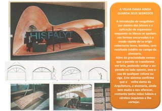 A VELHA DAMA AINDA GUARDA SEUS SEGREDOS A introdução de vergalhões por dentro dos blocos e a aplicação de argamassa enquanto os blocos se apoiam nas formas encurvadas é o modo rápido de se erigir coberturas leves, bonitas, com resultado inédito no campo da alvenaria.  Além da graciosidade vemos que a parede se transforma em teto, podendo voltar a ser parede no lado oposto, sem o uso de qualquer coluna ou viga. Este sistema confirma que a  velha dama da Arquitetura, a alvenaria, ainda tem muito a nos oferecer, contanto tenha mãos hábeis e cérebos inquietos a lhe cortejar.  