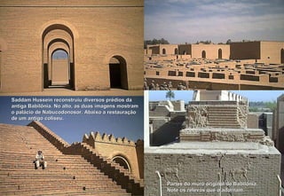 Partes do muro original de Babilônia.  Note os relevos que o adornam. Saddam Hussein reconstruiu diversos prédios da antiga Babilônia. No alto, as duas imagens mostram o palácio de Nabucodonosor. Abaixo a restauração de um antigo coliseu. 
