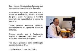 Este relatório foi recusado pelo grupo, que o considerou excessivamente ilustrado.  Publicamo-lo agora por considerar que o estudo da  alvenaria  é, de fato, o exame de grande parte da história: a memória construtiva da humanidade é a história da alvenaria.  Outros sistemas (estruturas metálicas, concreto armado etc.) possuem menos de 200 anos. Cremos também que é fundamental analisar a  alvenaria  como arte, daí o esforço na variedade de imagens. Fica aqui a pesquisa, como contribuição aos estudantes da área.  -  Carlos Elson Lucas da Cunha  
