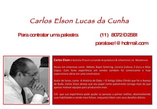 Carlos Elson  é bolsista Prouni cursando Arquitetura & Urbanismo no  Mackenzie.  Atuou em empresas como  Abbott, Bayer-Schering, Livraria Cultura, E-Guru e Atlas Copco. Com forte experiência em vendas também foi comerciante e hoje supervisiona obras em uma construtora.  Autor de livros, como  A História de Dabu – O Antigo Sábio Chinês que foi o Avesso de Buda, Carlos Elson deseja que seu papel como palestrante consiga mais do que apenas motivar equipes para produzirem mais.  Crê  que sua experiência pode ajudar as pessoas a pensar melhor, desenvolvendo suas habilidades e sendo mais felizes  enquanto lidam com seus desafios diários . Para contratar uma palestra   (11)  8072 – 2581 paralaxe 1 @hotmail.com Carlos Elson Lucas da Cunha 