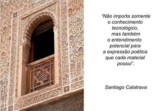 “ Não importa somente o conhecimento  tecnológico,  mas também o entendimento  potencial para  a expressão poética  que cada material  possui”. Santiago Calatrava 