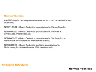 Normas Técnicas

 A ABNT dispõe das seguintes normas sobre o uso de cerâmica em
 alvenaria;

 NBR 7171/92 - Bloco Cerâmico para alvenaria. Especificação;

 NBR 8042/83 - Bloco Cerâmico para alvenaria. Formas e
 dimensões. Padronização;

 NBR 6461/83 - Bloco Cerâmico para alvenaria. Verificação da
 resistência à compressão. Método de ensaio;

 NBR 8043/83 - Bloco Cerâmico portante para alvenaria.
 Determinação da área líquida. Método de ensaio.




Alvenaria Estrutural

                                                               Normas Técnicas
 
