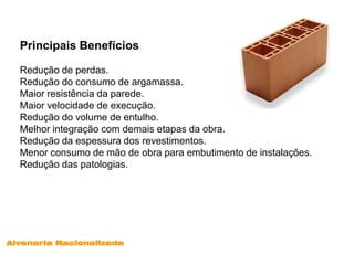 Principais Benefícios

  Redução de perdas.
  Redução do consumo de argamassa.
  Maior resistência da parede.
  Maior velocidade de execução.
  Redução do volume de entulho.
  Melhor integração com demais etapas da obra.
  Redução da espessura dos revestimentos.
  Menor consumo de mão de obra para embutimento de instalações.
  Redução das patologias.




Alvenaria Racionalizada
 