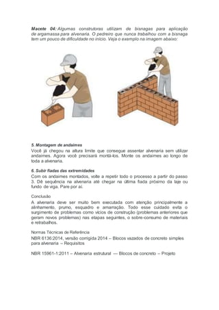 Macete 04: Algumas construtoras utilizam de bisnagas para aplicação
de argamassa para alvenaria. O pedreiro que nunca trabalhou com a bisnaga
tem um pouco de dificuldade no início. Veja o exemplo na imagem abaixo:
5. Montagem de andaimes
Você já chegou na altura limite que consegue assentar alvenaria sem utilizar
andaimes. Agora você precisará montá-los. Monte os andaimes ao longo de
toda a alvenaria.
6. Subir fiadas das extremidades
Com os andaimes montados, volte a repetir todo o processo a partir do passo
3. Dê sequência na alvenaria até chegar na última fiada próximo da laje ou
fundo de viga. Pare por aí.
Conclusão
A alvenaria deve ser muito bem executada com atenção principalmente a
alinhamento, prumo, esquadro e amarração. Todo esse cuidado evita o
surgimento de problemas como vícios de construção (problemas anteriores que
geram novos problemas) nas etapas seguintes, o sobre-consumo de materiais
e retrabalhos.
Normas Técnicas de Referência
NBR 6136:2014, versão corrigida 2014 – Blocos vazados de concreto simples
para alvenaria – Requisitos
NBR 15961-1:2011 – Alvenaria estrutural — Blocos de concreto – Projeto
 