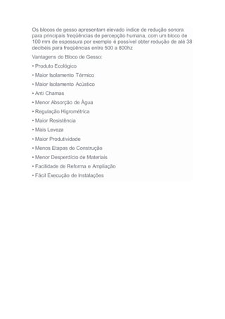 Os blocos de gesso apresentam elevado índice de redução sonora
para principais freqüências de percepção humana, com um bloco de
100 mm de espessura por exemplo é possível obter redução de até 38
decibéis para freqüências entre 500 a 800hz
Vantagens do Bloco de Gesso:
• Produto Ecológico
• Maior Isolamento Térmico
• Maior Isolamento Acústico
• Anti Chamas
• Menor Absorção de Água
• Regulação Higrométrica
• Maior Resistência
• Mais Leveza
• Maior Produtividade
• Menos Etapas de Construção
• Menor Desperdício de Materiais
• Facilidade de Reforma e Ampliação
• Fácil Execução de Instalações
 