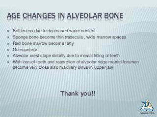 AGE CHANGES IN ALVEOLAR BONE
 Brittleness due to decreased water content
 Sponge bone become thin trabecula , wide marrow spaces
 Red bone marrow become fatty
 Osteoporosis
 Alveolar crest slope distally due to mesial tilting of teeth
 With loss of teeth and resorption of alveolar ridge mental foramen
become very close also maxillary sinus in upper jaw
Thank you!!
 