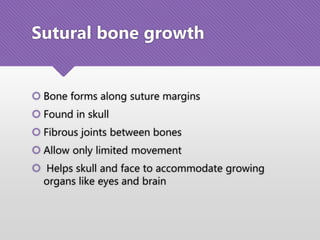 Sutural bone growth
 Bone forms along suture margins
 Found in skull
 Fibrous joints between bones
 Allow only limited movement
 Helps skull and face to accommodate growing
organs like eyes and brain
 